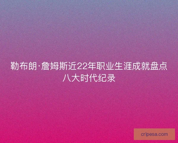 勒布朗·詹姆斯近22年职业生涯成就盘点八大时代纪录